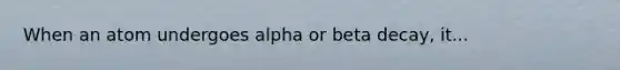 When an atom undergoes alpha or beta decay, it...