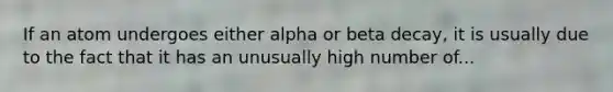 If an atom undergoes either alpha or beta decay, it is usually due to the fact that it has an unusually high number of...