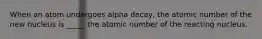 When an atom undergoes alpha decay, the atomic number of the new nucleus is _____ the atomic number of the reacting nucleus.