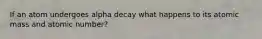 If an atom undergoes alpha decay what happens to its atomic mass and atomic number?