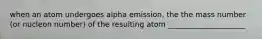 when an atom undergoes alpha emission, the the mass number (or nucleon number) of the resulting atom _____________________