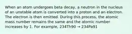 When an atom undergoes beta decay, a neutron in the nucleus of an unstable atom is converted into a proton and an electron. The electron is then emitted. During this process, the atomic mass number remains the same and the atomic number increases by 1. For example, 234Th90 → 234Pa91