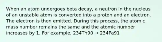 When an atom undergoes beta decay, a neutron in the nucleus of an unstable atom is converted into a proton and an electron. The electron is then emitted. During this process, the atomic mass number remains the same and the atomic number increases by 1. For example, 234Th90 → 234Pa91