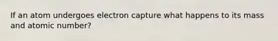 If an atom undergoes electron capture what happens to its mass and atomic number?