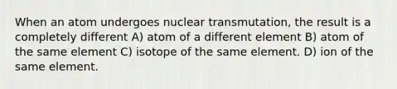 When an atom undergoes nuclear transmutation, the result is a completely different A) atom of a different element B) atom of the same element C) isotope of the same element. D) ion of the same element.