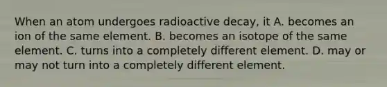 When an atom undergoes radioactive decay, it A. becomes an ion of the same element. B. becomes an isotope of the same element. C. turns into a completely different element. D. may or may not turn into a completely different element.