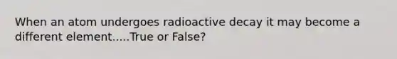 When an atom undergoes radioactive decay it may become a different element.....True or False?