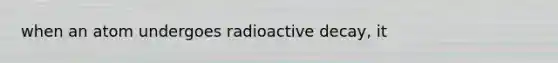 when an atom undergoes radioactive decay, it