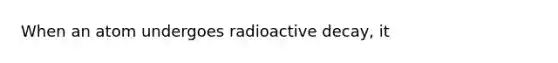 When an atom undergoes radioactive decay, it