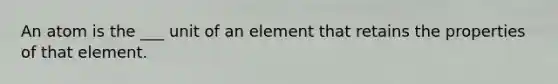 An atom is the ___ unit of an element that retains the properties of that element.