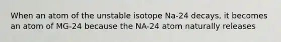 When an atom of the unstable isotope Na-24 decays, it becomes an atom of MG-24 because the NA-24 atom naturally releases