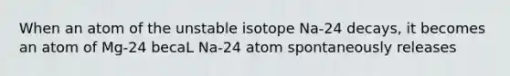 When an atom of the unstable isotope Na-24 decays, it becomes an atom of Mg-24 becaL Na-24 atom spontaneously releases