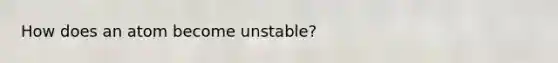 How does an atom become unstable?