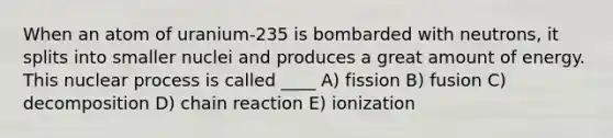 When an atom of uranium-235 is bombarded with neutrons, it splits into smaller nuclei and produces a great amount of energy. This nuclear process is called ____ A) fission B) fusion C) decomposition D) chain reaction E) ionization