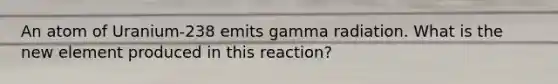 An atom of Uranium-238 emits gamma radiation. What is the new element produced in this reaction?