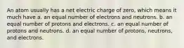 An atom usually has a net electric charge of zero, which means it much have a. an equal number of electrons and neutrons. b. an equal number of protons and electrons. c. an equal number of protons and neutrons. d. an equal number of protons, neutrons, and electrons.