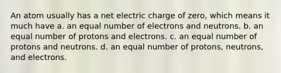 An atom usually has a net electric charge of zero, which means it much have a. an equal number of electrons and neutrons. b. an equal number of protons and electrons. c. an equal number of protons and neutrons. d. an equal number of protons, neutrons, and electrons.