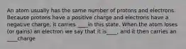 An atom usually has the same number of protons and electrons. Because protons have a positive charge and electrons have a negative charge, it carries ____in this state. When the atom loses (or gains) an electron we say that it is____, and it then carries an ____charge