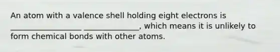 An atom with a valence shell holding eight electrons is __________________ ______________, which means it is unlikely to form chemical bonds with other atoms.