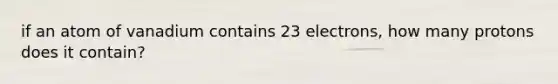 if an atom of vanadium contains 23 electrons, how many protons does it contain?