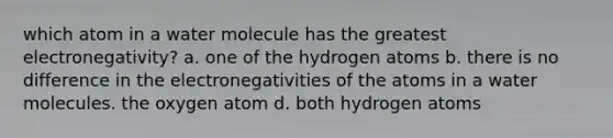 which atom in a water molecule has the greatest electronegativity? a. one of the hydrogen atoms b. there is no difference in the electronegativities of the atoms in a water molecules. the oxygen atom d. both hydrogen atoms