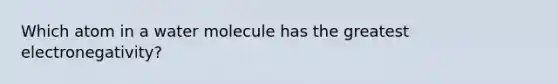 Which atom in a water molecule has the greatest electronegativity?