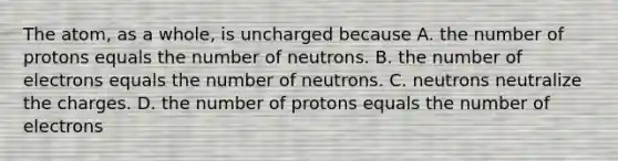 The atom, as a whole, is uncharged because A. the number of protons equals the number of neutrons. B. the number of electrons equals the number of neutrons. C. neutrons neutralize the charges. D. the number of protons equals the number of electrons