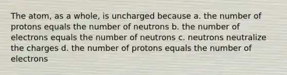 The atom, as a whole, is uncharged because a. the number of protons equals the number of neutrons b. the number of electrons equals the number of neutrons c. neutrons neutralize the charges d. the number of protons equals the number of electrons