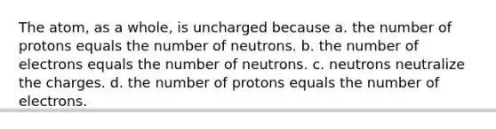 The atom, as a whole, is uncharged because a. the number of protons equals the number of neutrons. b. the number of electrons equals the number of neutrons. c. neutrons neutralize the charges. d. the number of protons equals the number of electrons.