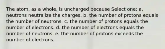 The atom, as a whole, is uncharged because Select one: a. neutrons neutralize the charges. b. the number of protons equals the number of neutrons. c. the number of protons equals the number of electrons. d. the number of electrons equals the number of neutrons. e. the number of protons exceeds the number of electrons.