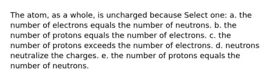 The atom, as a whole, is uncharged because Select one: a. the number of electrons equals the number of neutrons. b. the number of protons equals the number of electrons. c. the number of protons exceeds the number of electrons. d. neutrons neutralize the charges. e. the number of protons equals the number of neutrons.