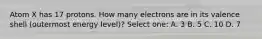 Atom X has 17 protons. How many electrons are in its valence shell (outermost energy level)? Select one: A. 3 B. 5 C. 10 D. 7