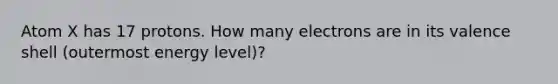 Atom X has 17 protons. How many electrons are in its valence shell (outermost energy level)?