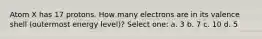 Atom X has 17 protons. How many electrons are in its valence shell (outermost energy level)? Select one: a. 3 b. 7 c. 10 d. 5