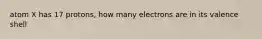 atom X has 17 protons, how many electrons are in its valence shell