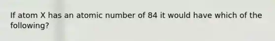 If atom X has an atomic number of 84 it would have which of the following?