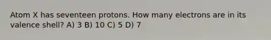 Atom X has seventeen protons. How many electrons are in its valence shell? A) 3 B) 10 C) 5 D) 7