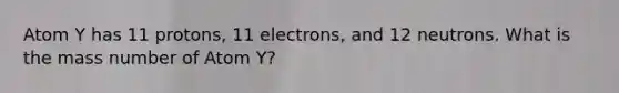 Atom Y has 11 protons, 11 electrons, and 12 neutrons. What is the mass number of Atom Y?