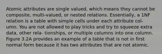 Atomic attributes are single valued, which means they cannot be composite, multi-valued, or nested relations. Essentially, a 1NF relation is a table with simple cells under each attribute col- umn. You are not allowed to play tricks and try to squeeze extra data, other rela- tionships, or multiple columns into one column. Figure 3.2A provides an example of a table that is not in first normal form because it has two attributes that are not atomic.