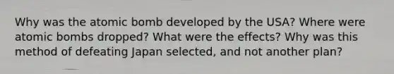 Why was the atomic bomb developed by the USA? Where were atomic bombs dropped? What were the effects? Why was this method of defeating Japan selected, and not another plan?