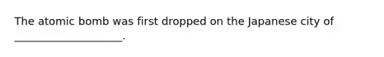 The atomic bomb was first dropped on the Japanese city of ____________________.