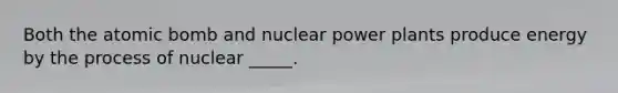 Both the atomic bomb and nuclear power plants produce energy by the process of nuclear _____.