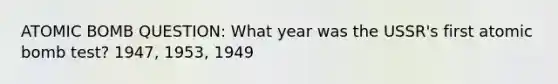 ATOMIC BOMB QUESTION: What year was the USSR's first atomic bomb test? 1947, 1953, 1949