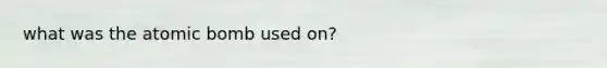 what was the atomic bomb used on?