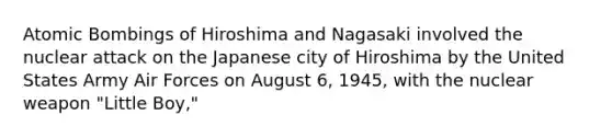 Atomic Bombings of Hiroshima and Nagasaki involved the nuclear attack on the Japanese city of Hiroshima by the United States Army Air Forces on August 6, 1945, with the nuclear weapon "Little Boy,"