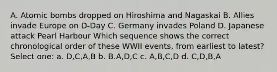 A. Atomic bombs dropped on Hiroshima and Nagaskai B. Allies invade Europe on D-Day C. Germany invades Poland D. Japanese attack Pearl Harbour Which sequence shows the correct chronological order of these WWII events, from earliest to latest? Select one: a. D,C,A,B b. B.A,D,C c. A,B,C,D d. C,D,B,A