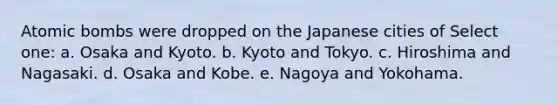 Atomic bombs were dropped on the Japanese cities of Select one: a. Osaka and Kyoto. b. Kyoto and Tokyo. c. Hiroshima and Nagasaki. d. Osaka and Kobe. e. Nagoya and Yokohama.