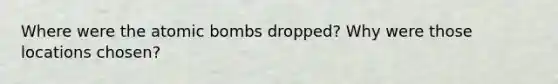 Where were the atomic bombs dropped? Why were those locations chosen?