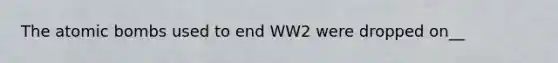 The atomic bombs used to end WW2 were dropped on__