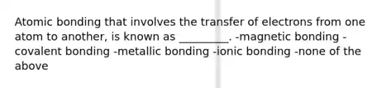 Atomic bonding that involves the transfer of electrons from one atom to another, is known as _________. -magnetic bonding -covalent bonding -metallic bonding -ionic bonding -none of the above